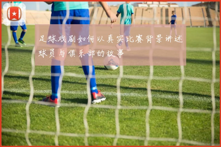 足球戏剧如何以真实比赛背景讲述球员与俱乐部的故事